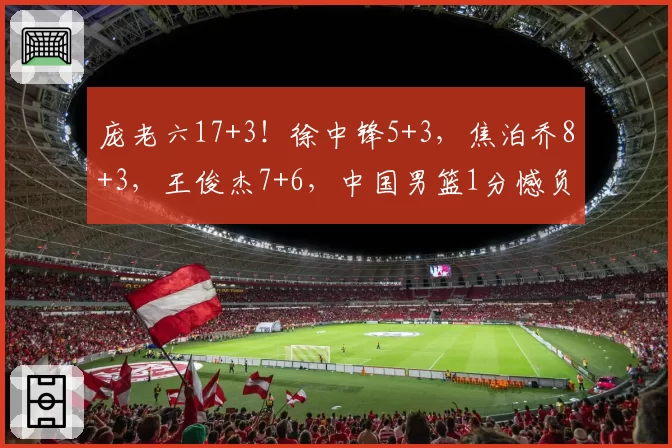 庞老六17+3!徐中锋5+3,焦泊乔8+3,王俊杰7+6,中国男篮1分憾负