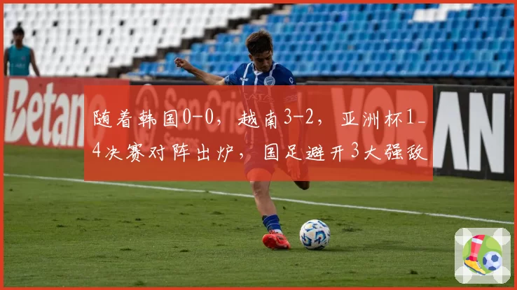 随着韩国0-0,越南3-2,亚洲杯1_4决赛对阵出炉,国足避开3大强敌
