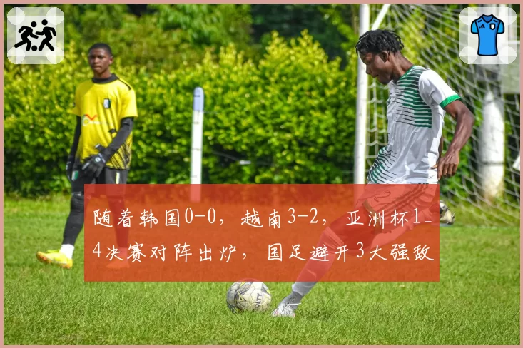 随着韩国0-0，越南3-2，亚洲杯1_4决赛对阵出炉，国足避开3大强敌