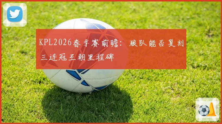 KPL2026春季赛前瞻:狼队能否复刻三连冠王朝里程碑