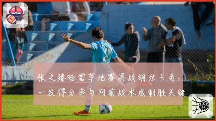 张之臻哈雷草地赛再战胡尔卡奇,一发得分率与网前战术成制胜关键