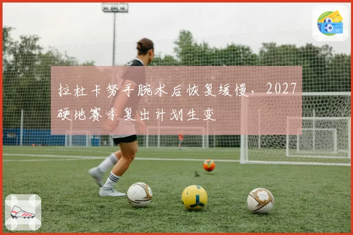 拉杜卡努手腕术后恢复缓慢，2027硬地赛季复出计划生变