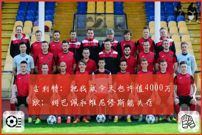 古利特：把我放今天也许值4000万欧；姆巴佩和维尼修斯能共存