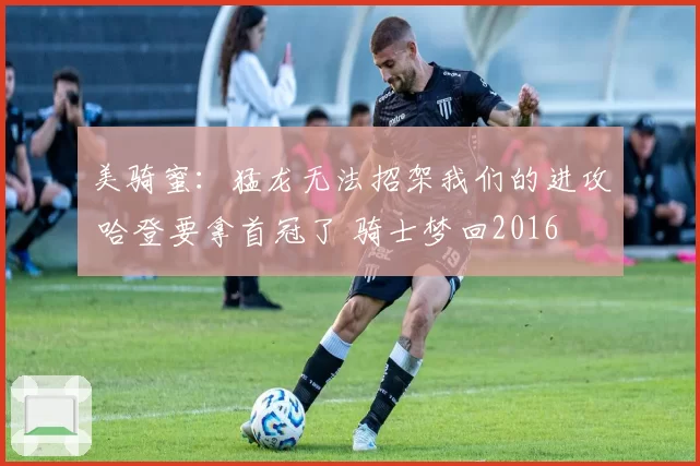 美骑蜜：猛龙无法招架我们的进攻 哈登要拿首冠了 骑士梦回2016