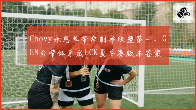 Chovy永恩单带牵制率联盟第一,GEN分带体系成LCK夏季赛版本答案