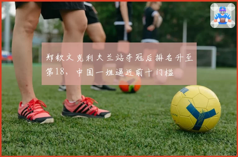 郑钦文克利夫兰站夺冠后排名升至第18,中国一姐逼近前十门槛