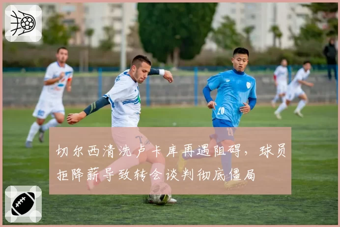 切尔西清洗卢卡库再遇阻碍,球员拒降薪导致转会谈判彻底僵局