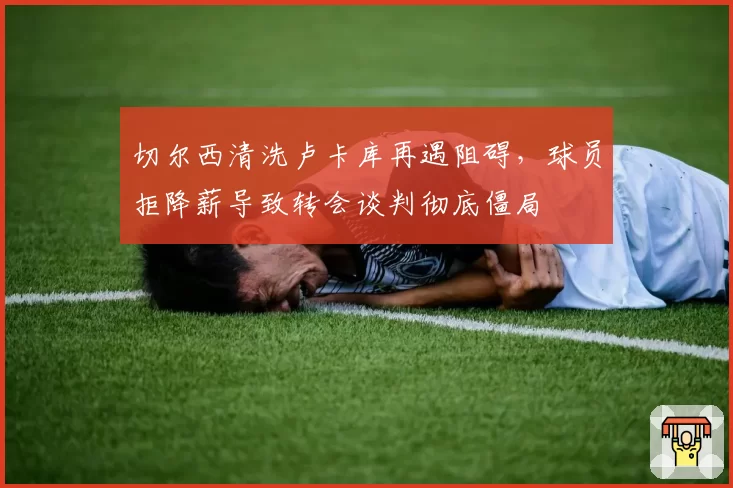 切尔西清洗卢卡库再遇阻碍，球员拒降薪导致转会谈判彻底僵局