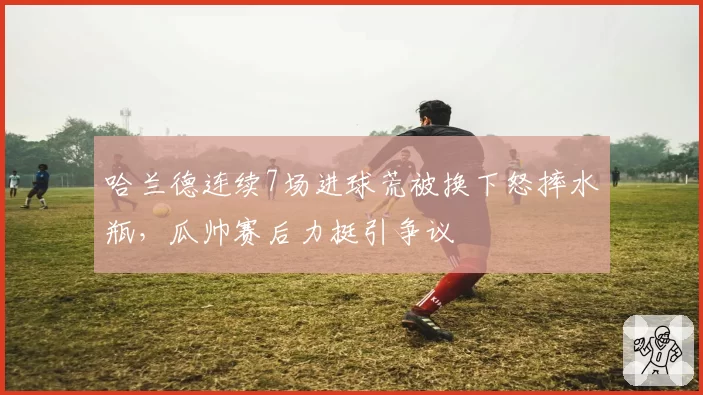 哈兰德连续7场进球荒被换下怒摔水瓶,瓜帅赛后力挺引争议