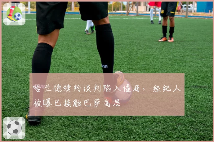 哈兰德续约谈判陷入僵局,经纪人被曝已接触巴萨高层