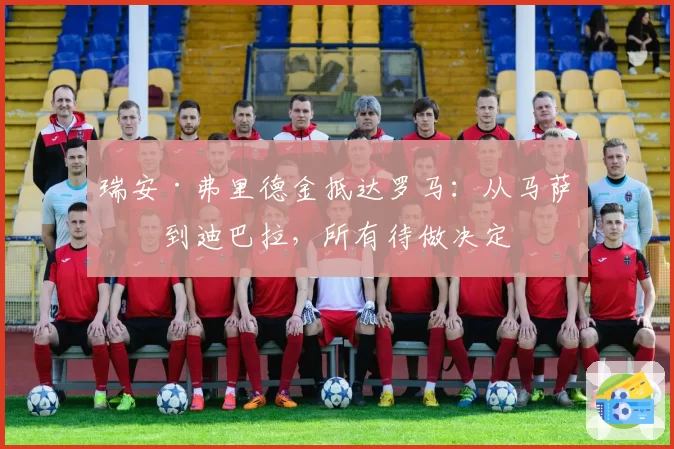 瑞安·弗里德金抵达罗马：从马萨拉到迪巴拉，所有待做决定