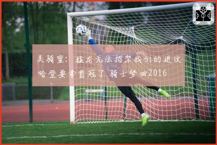 美骑蜜：猛龙无法招架我们的进攻 哈登要拿首冠了 骑士梦回2016