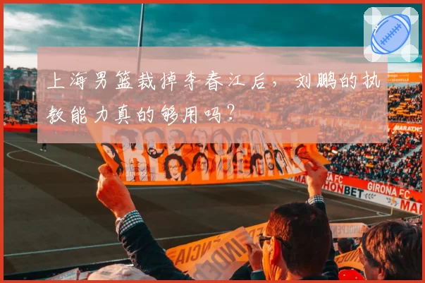 上海男篮裁掉李春江后,刘鹏的执教能力真的够用吗?