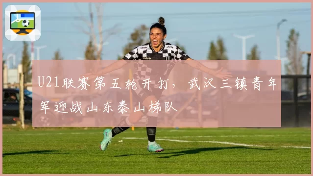 U21联赛第五轮开打,武汉三镇青年军迎战山东泰山梯队