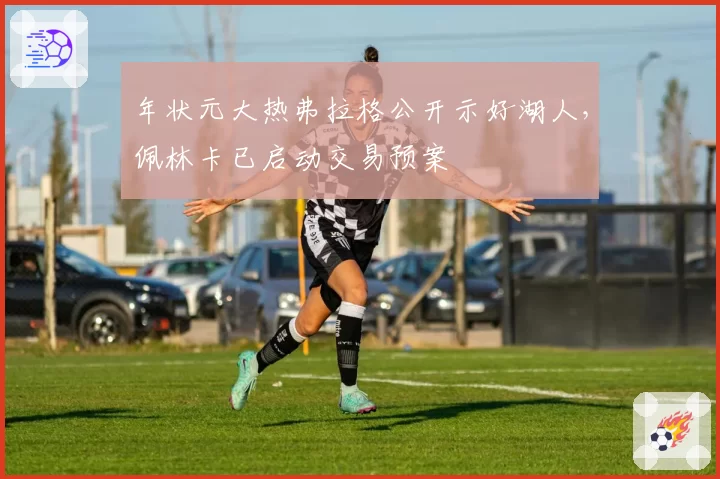 年状元大热弗拉格公开示好湖人,佩林卡已启动交易预案
