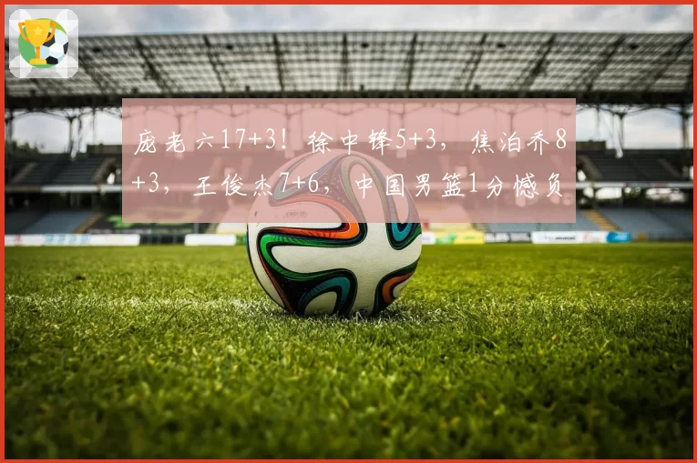 庞老六17+3!徐中锋5+3,焦泊乔8+3,王俊杰7+6,中国男篮1分憾负