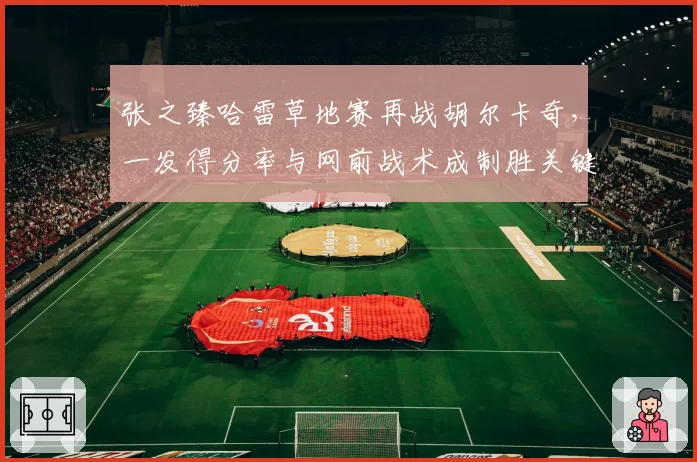 张之臻哈雷草地赛再战胡尔卡奇,一发得分率与网前战术成制胜关键