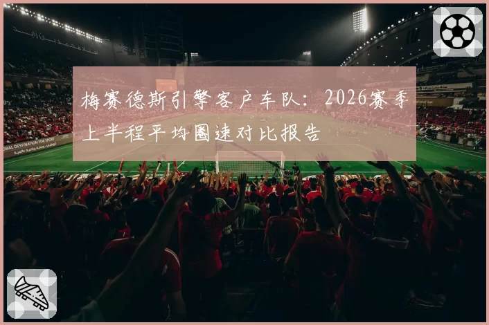 梅赛德斯引擎客户车队:2026赛季上半程平均圈速对比报告