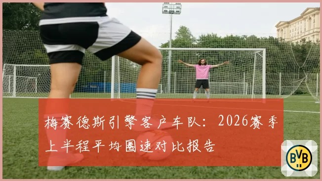 梅赛德斯引擎客户车队:2026赛季上半程平均圈速对比报告