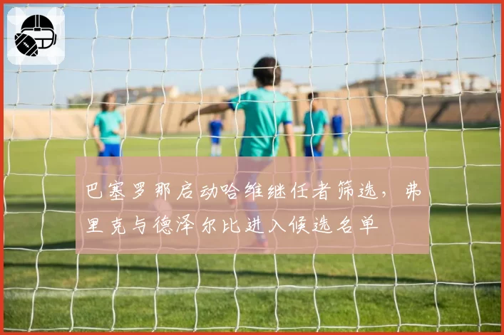 巴塞罗那启动哈维继任者筛选,弗里克与德泽尔比进入候选名单