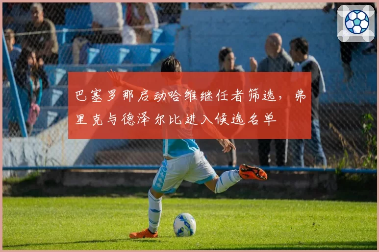 巴塞罗那启动哈维继任者筛选,弗里克与德泽尔比进入候选名单