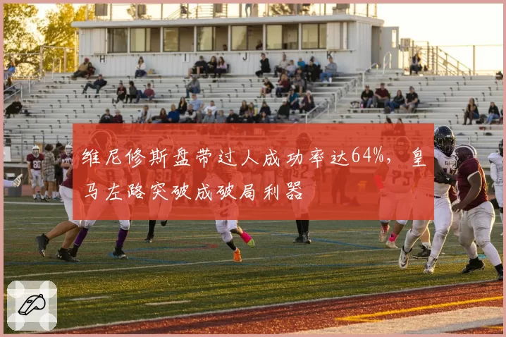 维尼修斯盘带过人成功率达64%,皇马左路突破成破局利器