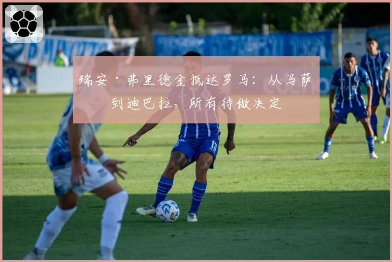 瑞安·弗里德金抵达罗马:从马萨拉到迪巴拉,所有待做决定