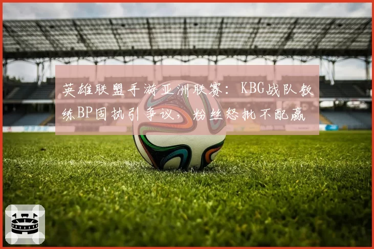 英雄联盟手游亚洲联赛：KBG战队教练BP固执引争议，粉丝怒批不配赢