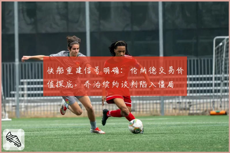 快船重建信号明确:伦纳德交易价值探底,乔治续约谈判陷入僵局