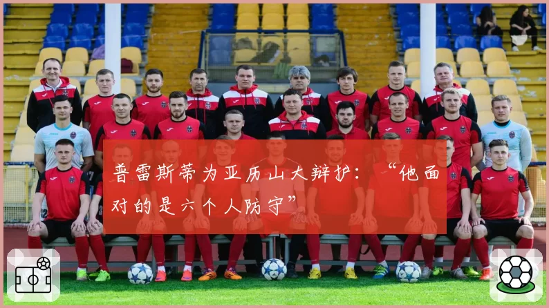 普雷斯蒂为亚历山大辩护:“他面对的是六个人防守”