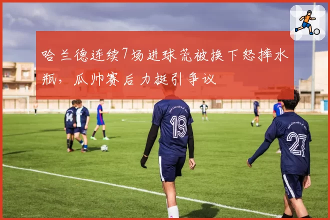哈兰德连续7场进球荒被换下怒摔水瓶，瓜帅赛后力挺引争议
