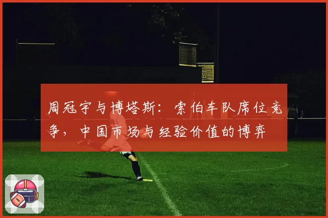 周冠宇与博塔斯:索伯车队席位竞争,中国市场与经验价值的博弈