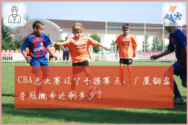 CBA总决赛辽宁手握赛点,广厦翻盘夺冠概率还剩多少?