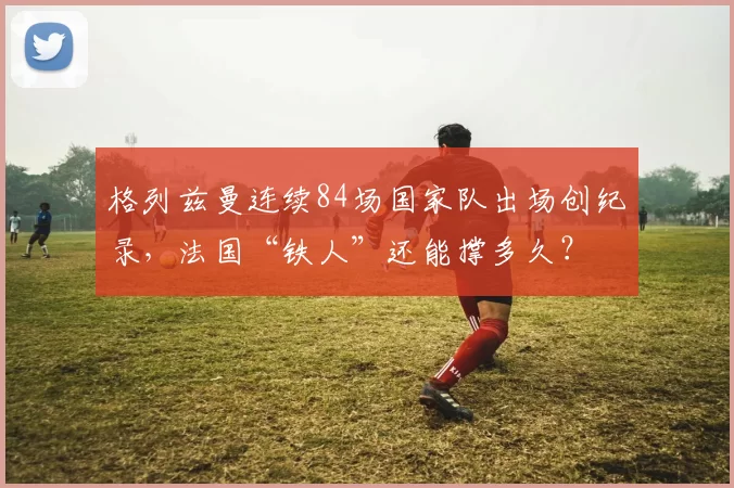 格列兹曼连续84场国家队出场创纪录,法国“铁人”还能撑多久?