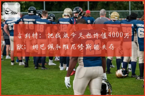 古利特：把我放今天也许值4000万欧；姆巴佩和维尼修斯能共存