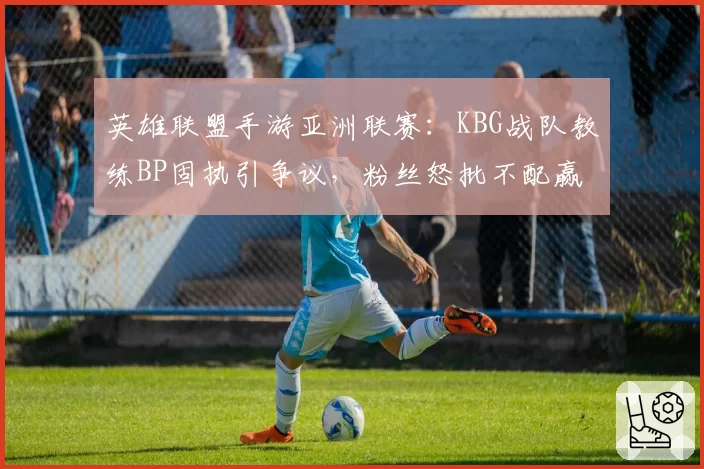 英雄联盟手游亚洲联赛：KBG战队教练BP固执引争议，粉丝怒批不配赢